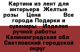 Картина из лент для интерьера “Желтые розы“ › Цена ­ 2 500 - Все города Подарки и сувениры » Изделия ручной работы   . Калининградская обл.,Светловский городской округ 